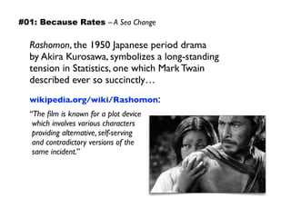 Rashomon, the 1950 Japanese period drama  
by Akira Kurosawa, symbolizes a long-standing
tension in Statistics, one which Mark Twain
described ever so succinctly…
wikipedia.org/wiki/Rashomon:
“The ﬁlm is known for a plot device 
which involves various characters 
providing alternative, self-serving 
and contradictory versions of the 
same incident.”
#01: Because Rates – A Sea Change
 