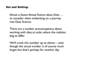Set and Setting:
Almost a Dozen Almost-Truisms about Data … 
to consider when embarking on a journey  
into Data Science
There are a number preconceptions about
working with data at scale, where the realities
beg to differ
We’ll crank this number up to eleven – even
though the actual number is of course much
larger, but that’s perhaps for another day
 