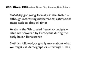 #03: Circa 1904 – Lies, Damn Lies, Statistics, Data Science
Probability got going, formally, in the 16th c. –  
although interesting mathematical estimations  
trace back to classical times
Arabs in the 9th c. used frequency analysis –  
later rediscovered by Europeans during the  
early Italian Renaissance
Statistics followed, originally more about what  
we might call demographics – through 18th c.
 