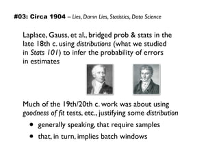 Laplace, Gauss, et al., bridged prob & stats in the  
late 18th c. using distributions (what we studied  
in Stats 101) to infer the probability of errors  
in estimates
Much of the 19th/20th c. work was about using
goodness of ﬁt tests, etc., justifying some distribution
• generally speaking, that require samples
• that, in turn, implies batch windows
#03: Circa 1904 – Lies, Damn Lies, Statistics, Data Science
 