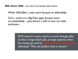 While 19th/20th c. stats work focused on defensibility
21st c. work, w.r.t. Big Data apps, focuses more  
on predictability – plus there’s a shift in how we make
estimates…
BTW, doesn’t it seem weird to crunch through piles
of data in large batch jobs, at large expense, when
the results get used to approximate features
ultimately? Why not perform that in stream?
#03: Circa 1904 – Lies, Damn Lies, Statistics, Data Science
 