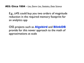 E.g., ±4% could buy you two orders of magnitude
reduction in the required memory footprint for  
an analytics app
OSS projects such as Algebird and BlinkDB
provide for this newer approach to the math of
approximations at scale
#03: Circa 1904 – Lies, Damn Lies, Statistics, Data Science
 
