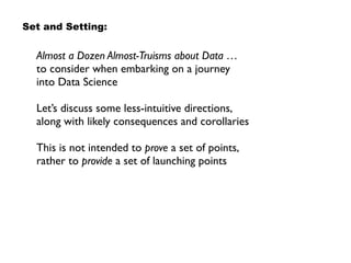Almost a Dozen Almost-Truisms about Data … 
to consider when embarking on a journey  
into Data Science
Let’s discuss some less-intuitive directions,
along with likely consequences and corollaries
This is not intended to prove a set of points,
rather to provide a set of launching points
Set and Setting:
 