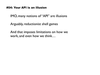IMO, many notions of “API” are illusions
Arguably, reductionist shell games
And that imposes limitations on how we
work, and even how we think…
#04: Your API is an Illusion
 