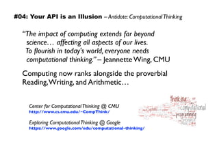 “The impact of computing extends far beyond 
science… affecting all aspects of our lives.  
To ﬂourish in today's world, everyone needs 
computational thinking.” – Jeannette Wing, CMU
Computing now ranks alongside the proverbial
Reading,Writing, and Arithmetic…
Center for ComputationalThinking @ CMU 
http://www.cs.cmu.edu/~CompThink/
Exploring ComputationalThinking @ Google 
https://www.google.com/edu/computational-thinking/
#04: Your API is an Illusion – Antidote: ComputationalThinking
 