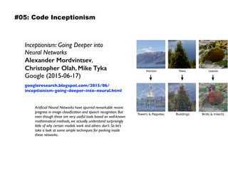 Inceptionism: Going Deeper into  
Neural Networks 
Alexander Mordvintsev,  
Christopher Olah, Mike Tyka 
Google (2015-06-17)
googleresearch.blogspot.com/2015/06/
inceptionism-going-deeper-into-neural.html
Artiﬁcial Neural Networks have spurred remarkable recent
progress in image classiﬁcation and speech recognition. But
even though these are very useful tools based on well-known
mathematical methods, we actually understand surprisingly
little of why certain models work and others don’t. So let’s
take a look at some simple techniques for peeking inside
these networks.
#05: Code Inceptionism
 