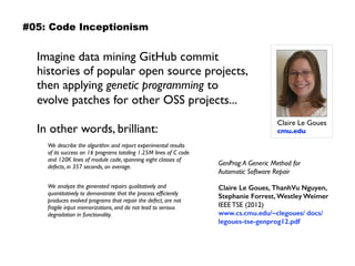 Imagine data mining GitHub commit
histories of popular open source projects,
then applying genetic programming to
evolve patches for other OSS projects...  
 
In other words, brilliant:
Imagine data mining GitHub commit
histories of popular open source projects,
then apply genetic programming to evolve
patches for other OSS projects…  
in other words, brilliant:
Sidebar: Claire Le Goues, automating software repair
Claire Le Goues 
cmu.edu
GenProg:A Generic Method for Automatic
Software Repair 
Claire Le Goues, ThanhVu Nguyen,
Stephanie Forrest, Westley Weimer 
IEEE TSE (2012) 
www.cs.cmu.edu/~clegoues/
docs/legoues-tse-genprog12.pdf
We describe the algorithm and report experimental
results of its success on 16 programs totaling 1.25M
lines of C code and 120K lines of module code,
spanning eight classes of defects, in 357 seconds,  
on average.We analyze the generated repairs
qualitatively and quantitatively to demonstrate  
that the process efﬁciently produces evolved
programs that repair the defect, are not fragile  
input memorizations, and do not lead to serious
degradation in functionality.
GenProg:A Generic Method for  
Automatic Software Repair 
 
Claire Le Goues, ThanhVu Nguyen,
Stephanie Forrest, Westley Weimer 
IEEE TSE (2012) 
www.cs.cmu.edu/~clegoues/ docs/
legoues-tse-genprog12.pdf
We describe the algorithm and report experimental results
of its success on 16 programs totaling 1.25M lines of C code
and 120K lines of module code, spanning eight classes of
defects, in 357 seconds, on average.
 
We analyze the generated repairs qualitatively and
quantitatively to demonstrate that the process efﬁciently
produces evolved programs that repair the defect, are not
fragile input memorizations, and do not lead to serious
degradation in functionality.
#05: Code Inceptionism
 