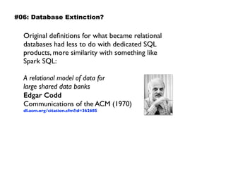 Original deﬁnitions for what became relational
databases had less to do with dedicated SQL
products, more similarity with something like
Spark SQL:
A relational model of data for  
large shared data banks 
Edgar Codd 
Communications of the ACM (1970) 
dl.acm.org/citation.cfm?id=362685
#06: Database Extinction?
 