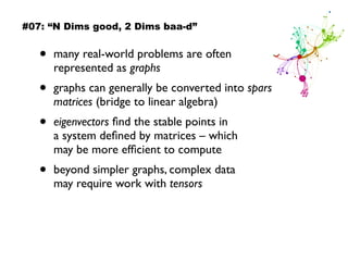 • many real-world problems are often
represented as graphs
• graphs can generally be converted into sparse
matrices (bridge to linear algebra)
• eigenvectors ﬁnd the stable points in  
a system deﬁned by matrices – which  
may be more efﬁcient to compute
• beyond simpler graphs, complex data  
may require work with tensors
#07: “N Dims good, 2 Dims baa-d”
 