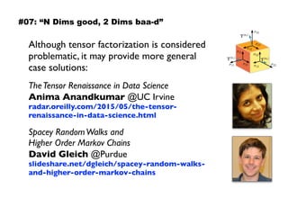 Although tensor factorization is considered
problematic, it may provide more general
case solutions:
TheTensor Renaissance in Data Science 
Anima Anandkumar @UC Irvine 
radar.oreilly.com/2015/05/the-tensor-
renaissance-in-data-science.html
Spacey RandomWalks and  
Higher Order Markov Chains 
David Gleich @Purdue 
slideshare.net/dgleich/spacey-random-walks-
and-higher-order-markov-chains
#07: “N Dims good, 2 Dims baa-d”
 