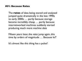 The rates of data being stored and analyzed
jumped quite dramatically in the late 1990s  
to early 2000s … partly because storage
became incredibly cheap … partly because
internetworked machines suddenly started
producing much more machine data
Fifteen years later, the rates jump again, this
time by orders of magnitude … Because IoT
It’s almost like this thing has a pulse?
#01: Because Rates
 