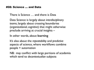 There is Science … and there is Data
Data Science is largely about interdisciplinary
teams, largely about crossing boundaries
(organizational, cognitive) that might otherwise
preclude arriving at crucial insights –
In other words, about learning
It’s also about the repeatability and predictive
aspects of science, where workﬂows combine
people + automation
NB: may conﬂict with large portions of academia
which tend to decontextualize subjects
#08: Science … and Data
 