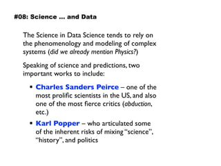 The Science in Data Science tends to rely on
the phenomenology and modeling of complex
systems (did we already mention Physics?)
Speaking of science and predictions, two
important works to include:
• Charles Sanders Peirce – one of the
most proliﬁc scientists in the US, and also
one of the most ﬁerce critics (abduction,
etc.)
• Karl Popper – who articulated some  
of the inherent risks of mixing “science”,
“history”, and politics
#08: Science … and Data
 