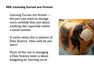 Learning Curves are forever –  
the part you need to manage
more carefully than just about
anything else, especially within 
a social context
In some sense, this is essence of
Data Science: How well do you
learn?
Much of the risk in managing  
a Data Science team is about
budgeting for learning curve
#09: Learning Curves are Forever
 