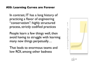 In contrast, IT has a long history of
practicing a ﬂavor of engineering
“conservatism”: highly structured
process, strictly codiﬁed practices
People learn a few things well, then
avoid having to struggle with learning
many new things perpetually…
That leads to enormous teams and
low ROI, among other badness
scale➞
complexity➞
#09: Learning Curves are Forever
 