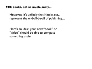 However, it’s unlikely that Kindle, etc.,
represent the end-all-be-all of publishing…
Here’s an idea: your next “book” or
“video” should be able to compute
something useful
#10: Books, not so much, sadly…
 