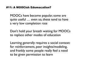 MOOCs have become popular, some are
quite useful … even so, these tend to have  
a very low completion rate
Don’t hold your breath waiting for MOOCs
to replace other modes of education
Learning generally requires a social context:
for reinforcement, peer insights/modeling,
and frankly some people really feel a need
to be given permission to learn
#11: A MOOCish Edumacation?
 