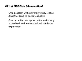 One problem with university study is that
disciplines tend to decontextualize
GalvanizeU is rare opportunity in that way:
accredited, with contextualized hands-on
experience
#11: A MOOCish Edumacation?
 