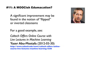 A signiﬁcant improvement may be
found in the notion of “ﬂipped”  
or inverted classrooms
For a good example, see:
Caltech Offers Online Course with  
Live Lectures in Machine Learning
Yaser Abu-Mostafa (2012-03-30)
http://www.caltech.edu/news/caltech-offers-online-
course-live-lectures-machine-learning-4248
#11: A MOOCish Edumacation?
 