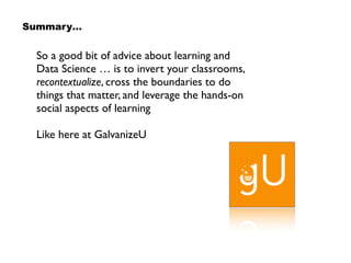 So a good bit of advice about learning and
Data Science … is to invert your classrooms,
recontextualize, cross the boundaries to do
things that matter, and leverage the hands-on
social aspects of learning
Like here at GalvanizeU
Summary…
 