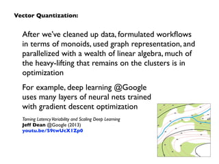 After we’ve cleaned up data, formulated workﬂows
in terms of monoids, used graph representation, and
parallelized with a wealth of linear algebra, much of
the heavy-lifting that remains on the clusters is in
optimization
For example, deep learning @Google  
uses many layers of neural nets trained  
with gradient descent optimization
Taming LatencyVariability and Scaling Deep Learning 
Jeff Dean @Google (2013) 
youtu.be/S9twUcX1Zp0
Vector Quantization:
 