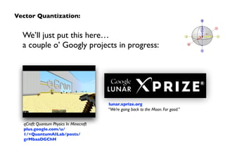 We’ll just put this here…  
a couple o’ Googly projects in progress:
qCraft: Quantum Physics In Minecraft 
plus.google.com/u/
1/+QuantumAILab/posts/
grMbaaDGChH
Vector Quantization:
“We’re going back to the Moon. For good.”
lunar.xprize.org
 