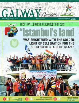 Glaze Trading India Pvt. Ltd.
www.glazegalway.com
(SINCE 2003)
4 14 15
YEAR 1, ISSUE- 4 JULY, 2019
Editor- Deep Narayan Tiwari Web Publication
Newsletter
WAS BRIGHTENED WITH THE GOLDEN
LIGHT OF CELEBRATION FOR THE
SUCCESSFUL STARS OF GLAZE”
“Istanbul’sland
FIRST TRAVEL BONUS GIFT: ISTANBUL TRIP 2019
LET
TAKE CARE
OF YOUR HARVEST AND
YOUR FUTURE
IT’S RAINING OFFERS AT
SHOP TILL YOU DROP BECAUSE
A TRUSTED COMPANION
OF YOUR HEALTH
LIME AND ALOE VERA HAND WASH
 
