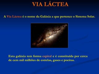 VIA LÁCTEA A   Via Láctea   é o nome da Galáxia a que pertence o Sistema Solar. Esta galáxia tem forma  espiral  e é constituída por cerca de cem mil milhões de estrelas, gases e poeiras. 