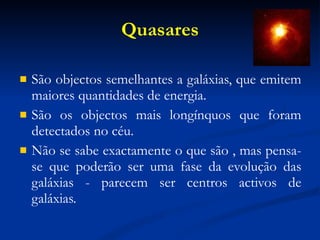 Quasares São objectos semelhantes a galáxias, que emitem maiores quantidades de energia. São os objectos mais longínquos que foram detectados no céu. Não se sabe exactamente o que são , mas pensa-se que poderão ser uma fase da evolução das galáxias - parecem ser centros activos de galáxias.   