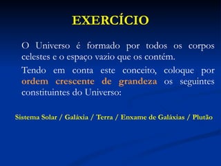 EXERCÍCIO O Universo é formado por todos os corpos celestes e o espaço vazio que os contém.  Tendo em conta este conceito, coloque por  ordem crescente de grandeza  os seguintes constituintes do Universo: Sistema Solar / Galáxia / Terra / Enxame de Galáxias / Plutão 