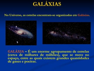GALÁXIAS GALÁXIA   – É um enorme agrupamento de estrelas (cerca de milhares de milhões), que se move no espaço, entre as quais existem grandes quantidades de gases e poeiras. No Universo, as estrelas encontram-se organizadas em  Galáxias . 