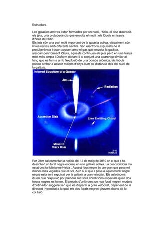 Estructura

Les galàxies actives estan formades per un nucli, l'halo, el disc d'acreció,
els jets, una protuberància que envolta el nucli i els lòbuls emissors
d'ones de ràdio.
Els jets són una part molt important de la galàxia activa, visualment són
línies rectes amb diferents sentits. Són electrons expulsats de la
protuberància i quan xoquen amb el gas que envolta la galàxia,
s'escampen formant lòbuls, aquests continuen els jets però en una franja
molt més ampla i Disform donant-li al conjunt una aparença similar al
fong que es forma amb l'explosió de una bomba atòmica, els lòbuls
poden arribar a assolir milions d'anys-llum de distància des del nucli de
la galàxia.




Per últim cal comentar la notícia del 13 de maig de 2010 on el que s’ha
descobert un forat negre enorme en una galàxia activa. La descubridora ha
estat una tal Marianne Heida . Aquest forat negre és tan gran que pesa mil
milions més vegades que el Sol. Això si el que li pasa a aquest forat negre
esque està sent expulsat per la galàxia a gran velocitat. Els astrònoms
diuen que l'expulsió pot prendre lloc sota condicions especials quan dos
forats negres es fonen. El procés d'unió crea un nou forat negre i models
d'ordinador suggereixen que és disparat a gran velocitat, depenent de la
direcció i velocitat a la qual els dos forats negres giraven abans de la
col.lisió.
 