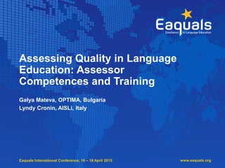 Eaquals International Conference, 16 – 18 April 2015
Assessing Quality in Language
Education: Assessor
Competences and Training
Galya Mateva, OPTIMA, Bulgaria
Lyndy Cronin, AISLi, Italy
www.eaquals.org
 