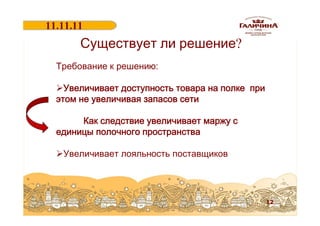 11.11.11
18.06.2011

Существует ли решение?

Требование к решению:
ØУвеличивает доступность товара на полке при
этом не увеличивая запасов сети
Как следствие увеличивает маржу с
единицы полочного пространства
ØУвеличивает лояльность поставщиков

12

 