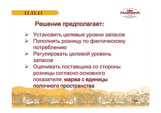 11.11.11
18.06.2011

Решение предполагает:
Ø Установить целевые уровни запасов
Ø Пополнять розницу по фактическому
потреблению
Ø Регулировать целевой уровень
запасов
Ø Оценивать поставщика со стороны
розницы согласно основного
показателя: маржа с единицы
полочного пространства
15

 