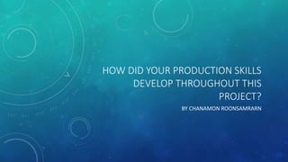 HOW DID YOUR PRODUCTION SKILLS
DEVELOP THROUGHOUT THIS
PROJECT?
BY CHANAMON ROONSAMRARN
 