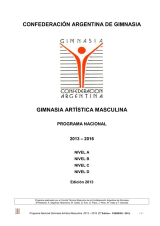 Programa Nacional Gimnasia Artística Masculina 2013 – 2016 (1ª Edición - FEBRERO - 2013) - 1 -
CONFEDERACIÓN ARGENTINA DE GIMNASIA
GIMNASIA ARTÍSTICA MASCULINA
PROGRAMA NACIONAL
2013 – 2016
NIVEL A
NIVEL B
NIVEL C
NIVEL D
Edición 2013
Programa elaborado por el Comité Técnico Masculino de la Confederación Argentina de Gimnasia
(Presidente: A. Sagreras; Miembros: W. Gialdi, G. Avio, G. Pisos, J. Pinto, W. Velez y F. Stamatti
 