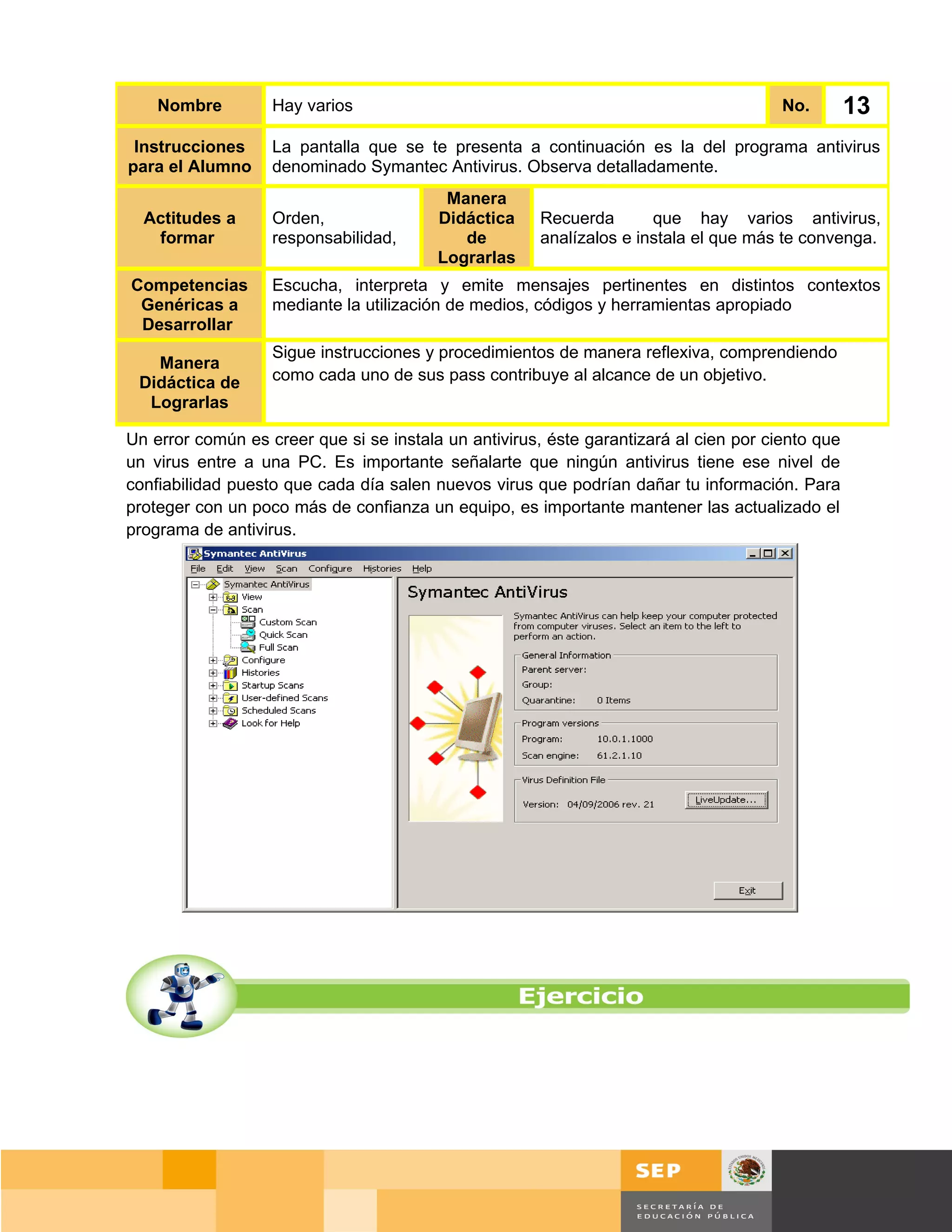 Nombre         Hay varios                                                          No.        13
 Instrucciones     La pantalla que se te presenta a continuación es la del programa antivirus
para el Alumno     denominado Symantec Antivirus. Observa detalladamente.
                                          Manera
  Actitudes a      Orden,                Didáctica     Recuerda       que hay varios antivirus,
   formar          responsabilidad,         de         analízalos e instala el que más te convenga.
                                         Lograrlas
Competencias       Escucha, interpreta y emite mensajes pertinentes en distintos contextos
 Genéricas a       mediante la utilización de medios, códigos y herramientas apropiado
 Desarrollar
                   Sigue instrucciones y procedimientos de manera reflexiva, comprendiendo
   Manera
 Didáctica de      como cada uno de sus pass contribuye al alcance de un objetivo.
  Lograrlas

Un error común es creer que si se instala un antivirus, éste garantizará al cien por ciento que
un virus entre a una PC. Es importante señalarte que ningún antivirus tiene ese nivel de
confiabilidad puesto que cada día salen nuevos virus que podrían dañar tu información. Para
proteger con un poco más de confianza un equipo, es importante mantener las actualizado el
programa de antivirus.




                                                                                         Página 100 de 159
                                                                                     Página de
 