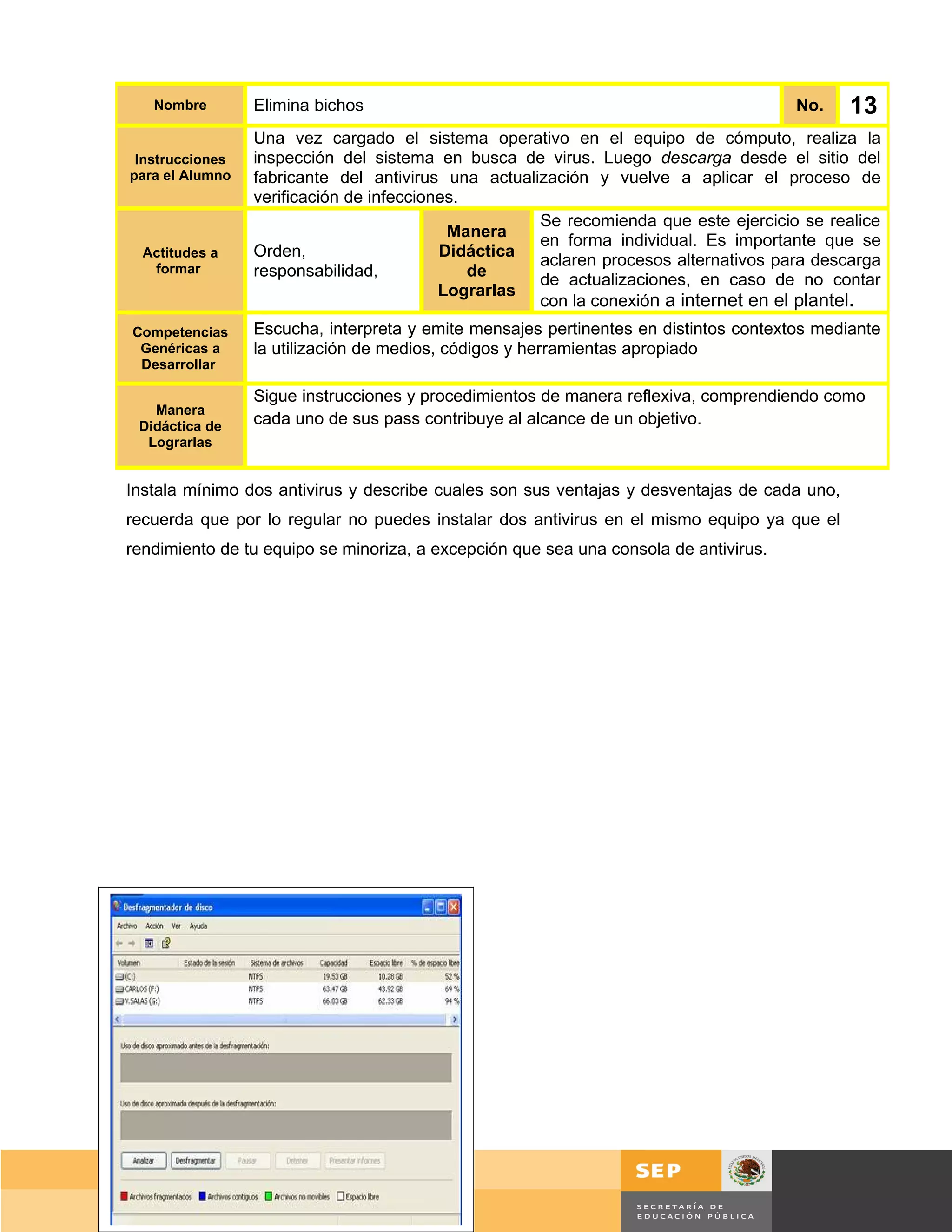 Nombre        Elimina bichos                                                          No.      13
                 Una vez cargado el sistema operativo en el equipo de cómputo, realiza la
 Instrucciones   inspección del sistema en busca de virus. Luego descarga desde el sitio del
para el Alumno   fabricante del antivirus una actualización y vuelve a aplicar el proceso de
                 verificación de infecciones.
                                                     Se recomienda que este ejercicio se realice
                                           Manera
                                                     en forma individual. Es importante que se
  Actitudes a    Orden,                   Didáctica
   formar
                                                     aclaren procesos alternativos para descarga
                 responsabilidad,             de
                                                     de actualizaciones, en caso de no contar
                                          Lograrlas
                                                     con la conexión a internet en el plantel.
Competencias     Escucha, interpreta y emite mensajes pertinentes en distintos contextos mediante
 Genéricas a     la utilización de medios, códigos y herramientas apropiado
 Desarrollar

                 Sigue instrucciones y procedimientos de manera reflexiva, comprendiendo como
   Manera
 Didáctica de    cada uno de sus pass contribuye al alcance de un objetivo.
  Lograrlas


Instala mínimo dos antivirus y describe cuales son sus ventajas y desventajas de cada uno,
recuerda que por lo regular no puedes instalar dos antivirus en el mismo equipo ya que el
rendimiento de tu equipo se minoriza, a excepción que sea una consola de antivirus.




                                                                                          Página 101 de 159
                                                                                      Página de
 