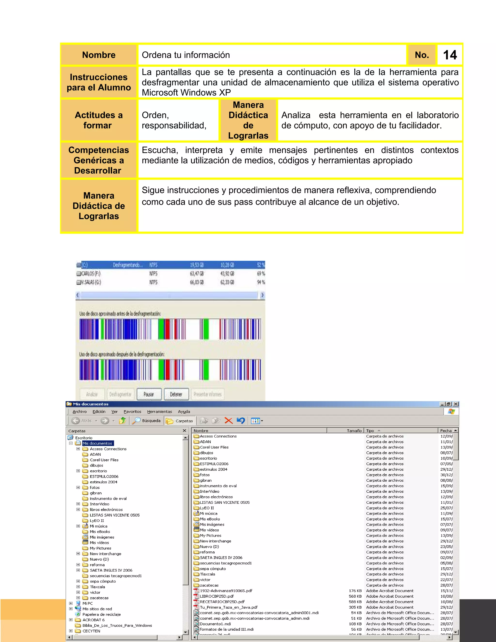 Nombre        Ordena tu información                                            No.      14
                 La pantallas que se te presenta a continuación es la de la herramienta para
 Instrucciones
                 desfragmentar una unidad de almacenamiento que utiliza el sistema operativo
para el Alumno
                 Microsoft Windows XP
                                       Manera
 Actitudes a     Orden,              Didáctica Analiza esta herramienta en el laboratorio
  formar         responsabilidad,        de       de cómputo, con apoyo de tu facilidador.
                                     Lograrlas
Competencias     Escucha, interpreta y emite mensajes pertinentes en distintos contextos
 Genéricas a     mediante la utilización de medios, códigos y herramientas apropiado
 Desarrollar

                 Sigue instrucciones y procedimientos de manera reflexiva, comprendiendo
   Manera
 Didáctica de    como cada uno de sus pass contribuye al alcance de un objetivo.
  Lograrlas




                                                                                   Página 102 de 159
                                                                               Página de
 
