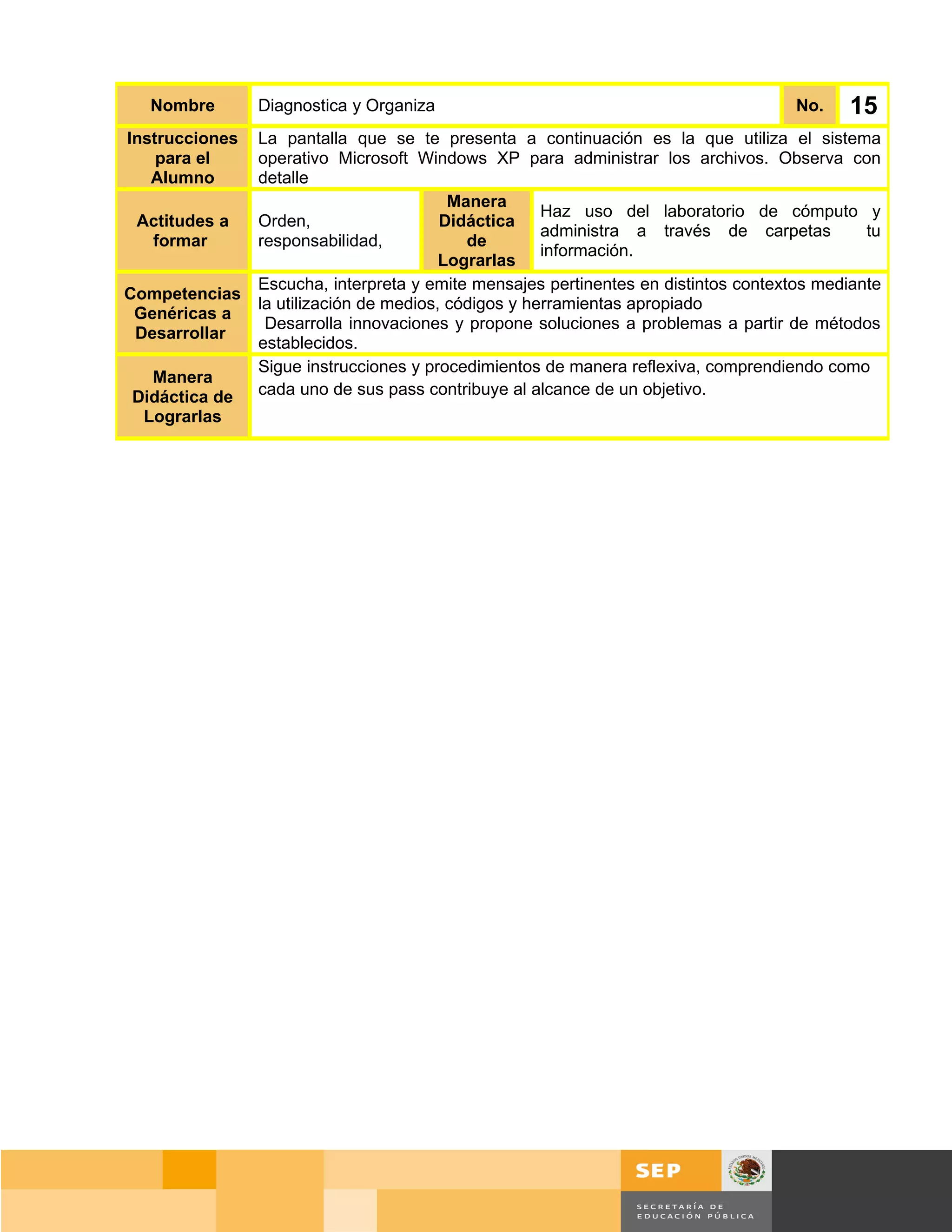 Nombre        Diagnostica y Organiza                                               No.     15
Instrucciones   La pantalla que se te presenta a continuación es la que utiliza el sistema
    para el     operativo Microsoft Windows XP para administrar los archivos. Observa con
   Alumno       detalle
                                          Manera
                                                      Haz uso del laboratorio de cómputo y
 Actitudes a    Orden,                   Didáctica
                                                      administra a través de carpetas         tu
  formar        responsabilidad,            de
                                                      información.
                                         Lograrlas
                Escucha, interpreta y emite mensajes pertinentes en distintos contextos mediante
Competencias
                la utilización de medios, códigos y herramientas apropiado
 Genéricas a
                 Desarrolla innovaciones y propone soluciones a problemas a partir de métodos
 Desarrollar
                establecidos.
                Sigue instrucciones y procedimientos de manera reflexiva, comprendiendo como
  Manera
Didáctica de    cada uno de sus pass contribuye al alcance de un objetivo.
 Lograrlas




                                                                                     Página 103 de 159
                                                                                 Página de
 