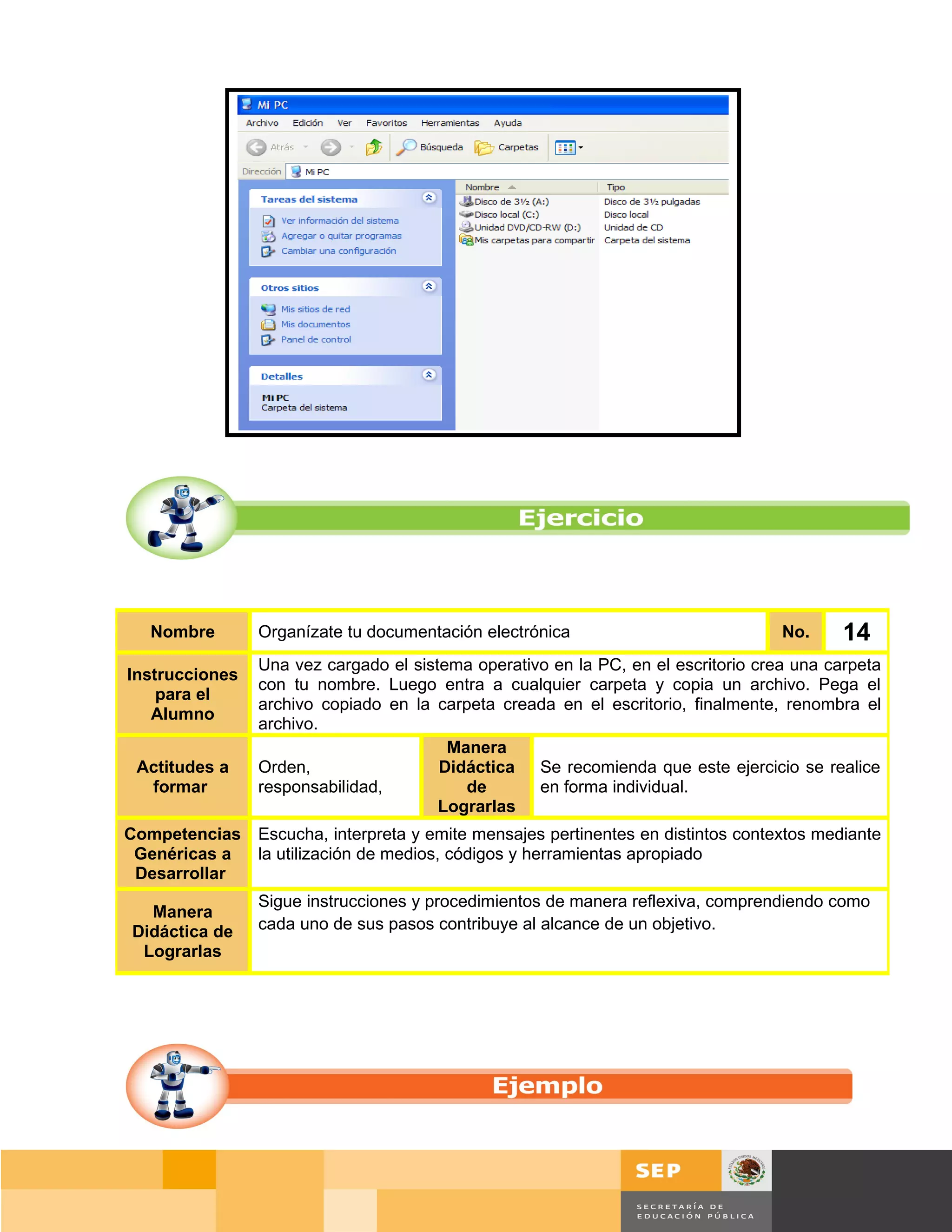 Nombre        Organízate tu documentación electrónica                            No.       14
                Una vez cargado el sistema operativo en la PC, en el escritorio crea una carpeta
Instrucciones
                con tu nombre. Luego entra a cualquier carpeta y copia un archivo. Pega el
    para el
                archivo copiado en la carpeta creada en el escritorio, finalmente, renombra el
   Alumno
                archivo.
                                        Manera
 Actitudes a    Orden,                 Didáctica Se recomienda que este ejercicio se realice
  formar        responsabilidad,          de       en forma individual.
                                       Lograrlas
Competencias    Escucha, interpreta y emite mensajes pertinentes en distintos contextos mediante
 Genéricas a    la utilización de medios, códigos y herramientas apropiado
 Desarrollar
                Sigue instrucciones y procedimientos de manera reflexiva, comprendiendo como
  Manera
Didáctica de    cada uno de sus pasos contribuye al alcance de un objetivo.
 Lograrlas




                                                                                     Página 104 de 159
                                                                                 Página de
 