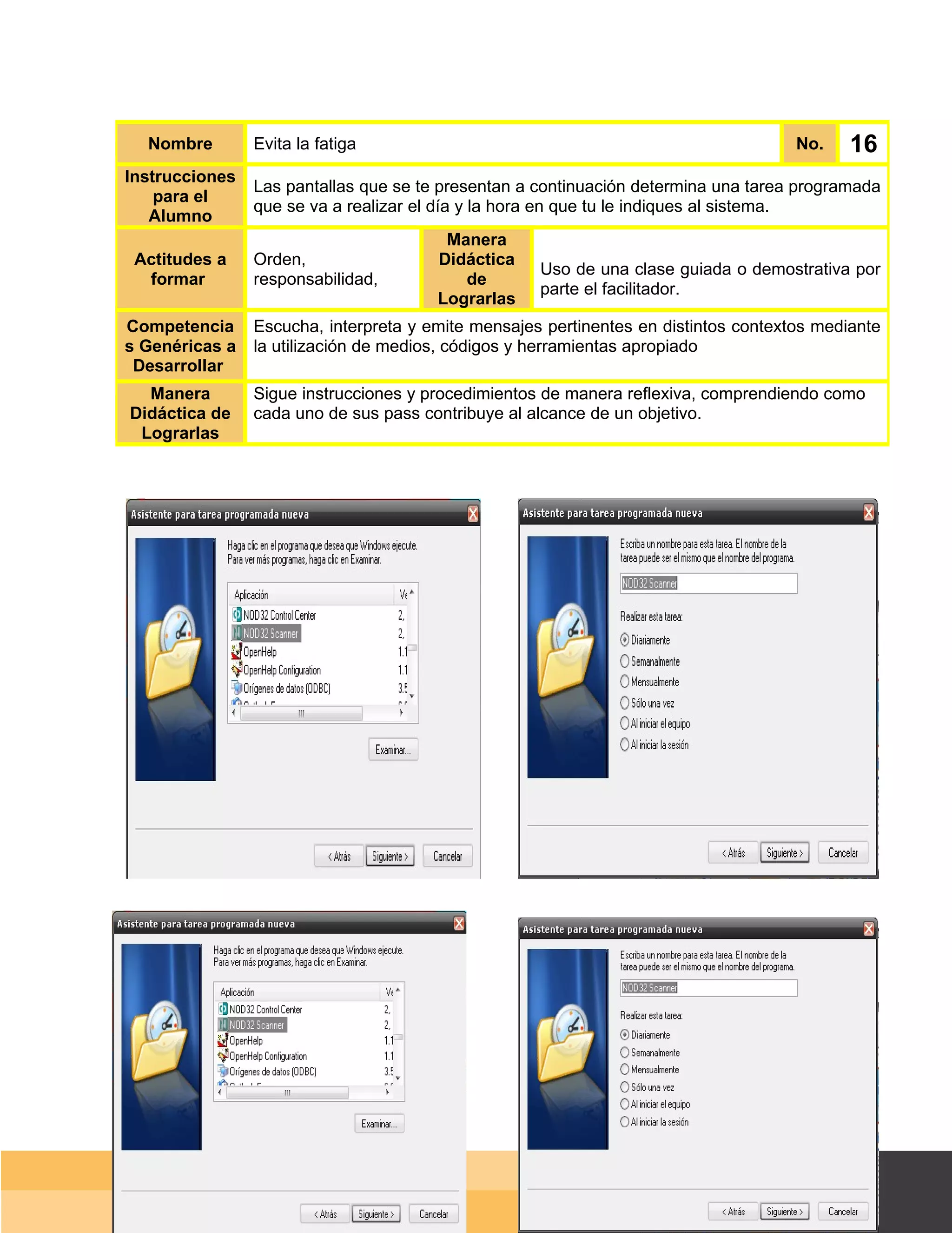Nombre        Evita la fatiga                                                      No.     16
Instrucciones
                Las pantallas que se te presentan a continuación determina una tarea programada
    para el
                que se va a realizar el día y la hora en que tu le indiques al sistema.
   Alumno
                                        Manera
 Actitudes a    Orden,                 Didáctica
                                                    Uso de una clase guiada o demostrativa por
  formar        responsabilidad,          de
                                                    parte el facilitador.
                                       Lograrlas
Competencia     Escucha, interpreta y emite mensajes pertinentes en distintos contextos mediante
s Genéricas a   la utilización de medios, códigos y herramientas apropiado
 Desarrollar
  Manera        Sigue instrucciones y procedimientos de manera reflexiva, comprendiendo como
Didáctica de    cada uno de sus pass contribuye al alcance de un objetivo.
 Lograrlas




                                                                                     Página 105 de 159
                                                                                 Página de
 