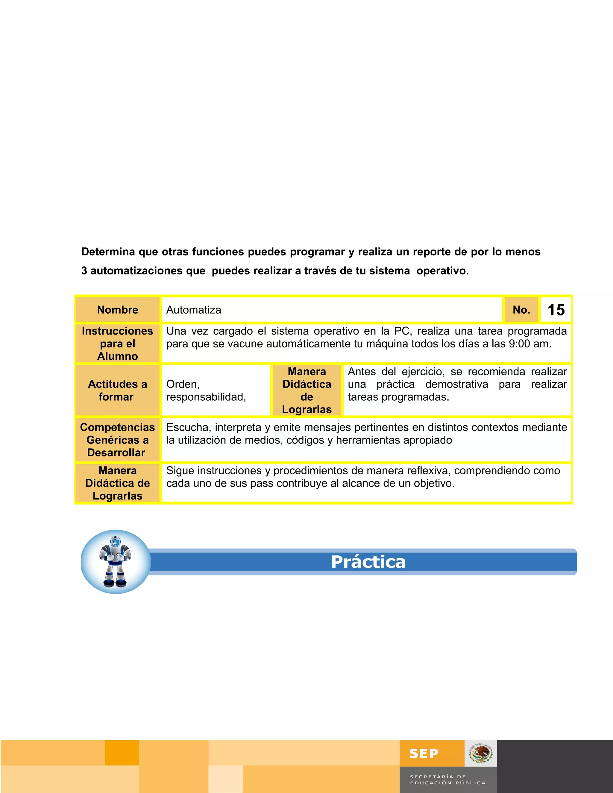 Determina que otras funciones puedes programar y realiza un reporte de por lo menos
3 automatizaciones que puedes realizar a través de tu sistema operativo.


  Nombre        Automatiza                                                           No.     15
Instrucciones   Una vez cargado el sistema operativo en la PC, realiza una tarea programada
    para el     para que se vacune automáticamente tu máquina todos los días a las 9:00 am.
   Alumno
                                        Manera      Antes del ejercicio, se recomienda realizar
 Actitudes a    Orden,                 Didáctica    una práctica demostrativa para realizar
  formar        responsabilidad,          de        tareas programadas.
                                       Lograrlas
Competencias    Escucha, interpreta y emite mensajes pertinentes en distintos contextos mediante
 Genéricas a    la utilización de medios, códigos y herramientas apropiado
 Desarrollar
  Manera        Sigue instrucciones y procedimientos de manera reflexiva, comprendiendo como
Didáctica de    cada uno de sus pass contribuye al alcance de un objetivo.
 Lograrlas




                                                                                     Página 106 de 159
                                                                                 Página de
 