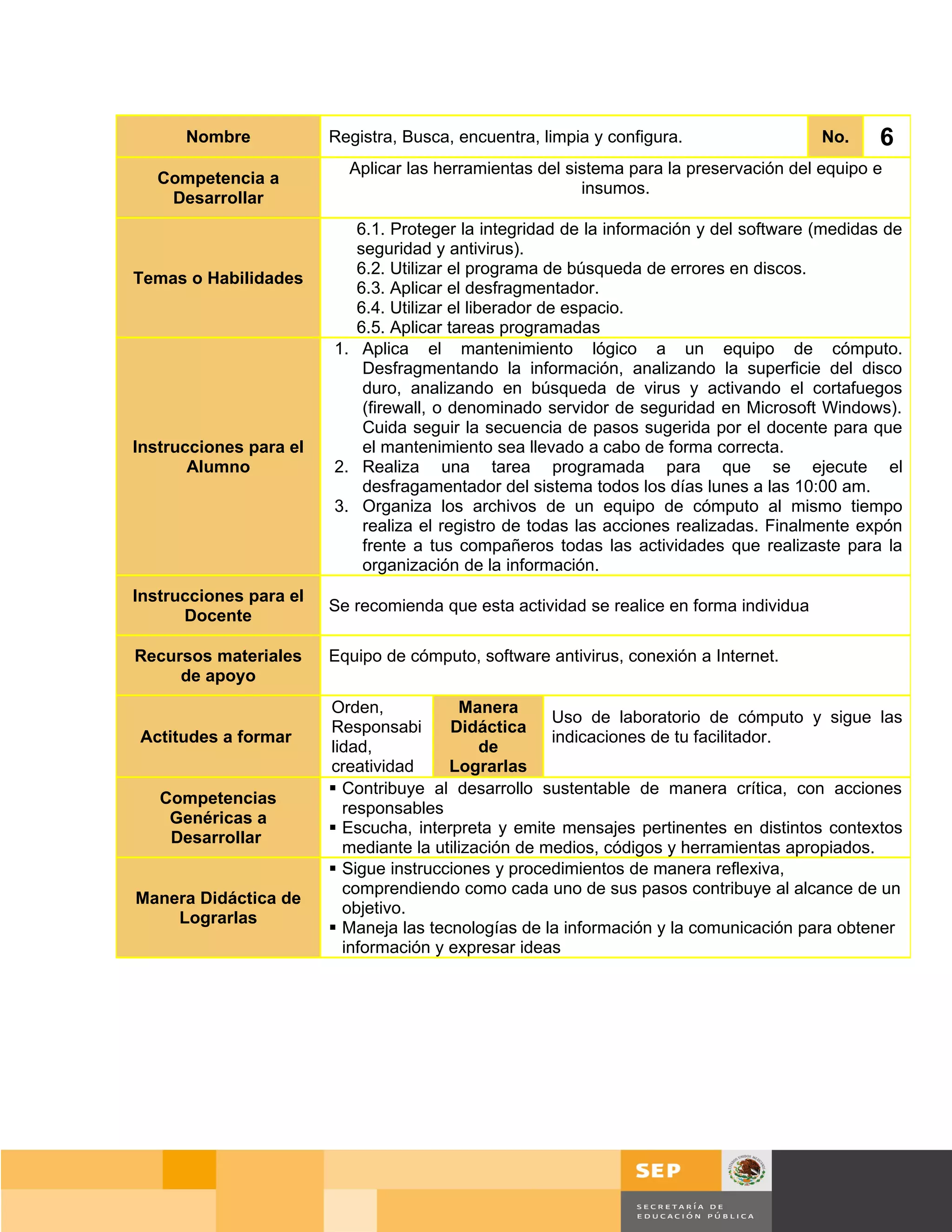 Nombre            Registra, Busca, encuentra, limpia y configura.                  No.    6
                          Aplicar las herramientas del sistema para la preservación del equipo e
   Competencia a
                                                         insumos.
    Desarrollar
                           6.1. Proteger la integridad de la información y del software (medidas de
                           seguridad y antivirus).
                           6.2. Utilizar el programa de búsqueda de errores en discos.
Temas o Habilidades
                           6.3. Aplicar el desfragmentador.
                           6.4. Utilizar el liberador de espacio.
                           6.5. Aplicar tareas programadas
                        1. Aplica el mantenimiento lógico a un equipo de cómputo.
                            Desfragmentando la información, analizando la superficie del disco
                            duro, analizando en búsqueda de virus y activando el cortafuegos
                            (firewall, o denominado servidor de seguridad en Microsoft Windows).
                            Cuida seguir la secuencia de pasos sugerida por el docente para que
Instrucciones para el       el mantenimiento sea llevado a cabo de forma correcta.
       Alumno           2. Realiza una tarea programada para que se ejecute el
                            desfragamentador del sistema todos los días lunes a las 10:00 am.
                        3. Organiza los archivos de un equipo de cómputo al mismo tiempo
                            realiza el registro de todas las acciones realizadas. Finalmente expón
                            frente a tus compañeros todas las actividades que realizaste para la
                            organización de la información.
Instrucciones para el
                        Se recomienda que esta actividad se realice en forma individua
      Docente

Recursos materiales     Equipo de cómputo, software antivirus, conexión a Internet.
     de apoyo
                        Orden,            Manera
                                                      Uso de laboratorio de cómputo y sigue las
                        Responsabi      Didáctica
Actitudes a formar                                    indicaciones de tu facilitador.
                        lidad,               de
                        creatividad     Lograrlas
                         Contribuye al desarrollo sustentable de manera crítica, con acciones
   Competencias
                          responsables
    Genéricas a
                         Escucha, interpreta y emite mensajes pertinentes en distintos contextos
    Desarrollar
                          mediante la utilización de medios, códigos y herramientas apropiados.
                         Sigue instrucciones y procedimientos de manera reflexiva,
                          comprendiendo como cada uno de sus pasos contribuye al alcance de un
Manera Didáctica de
                          objetivo.
    Lograrlas
                         Maneja las tecnologías de la información y la comunicación para obtener
                          información y expresar ideas




                                                                                      Página 107 de 159
                                                                                 Página de
 