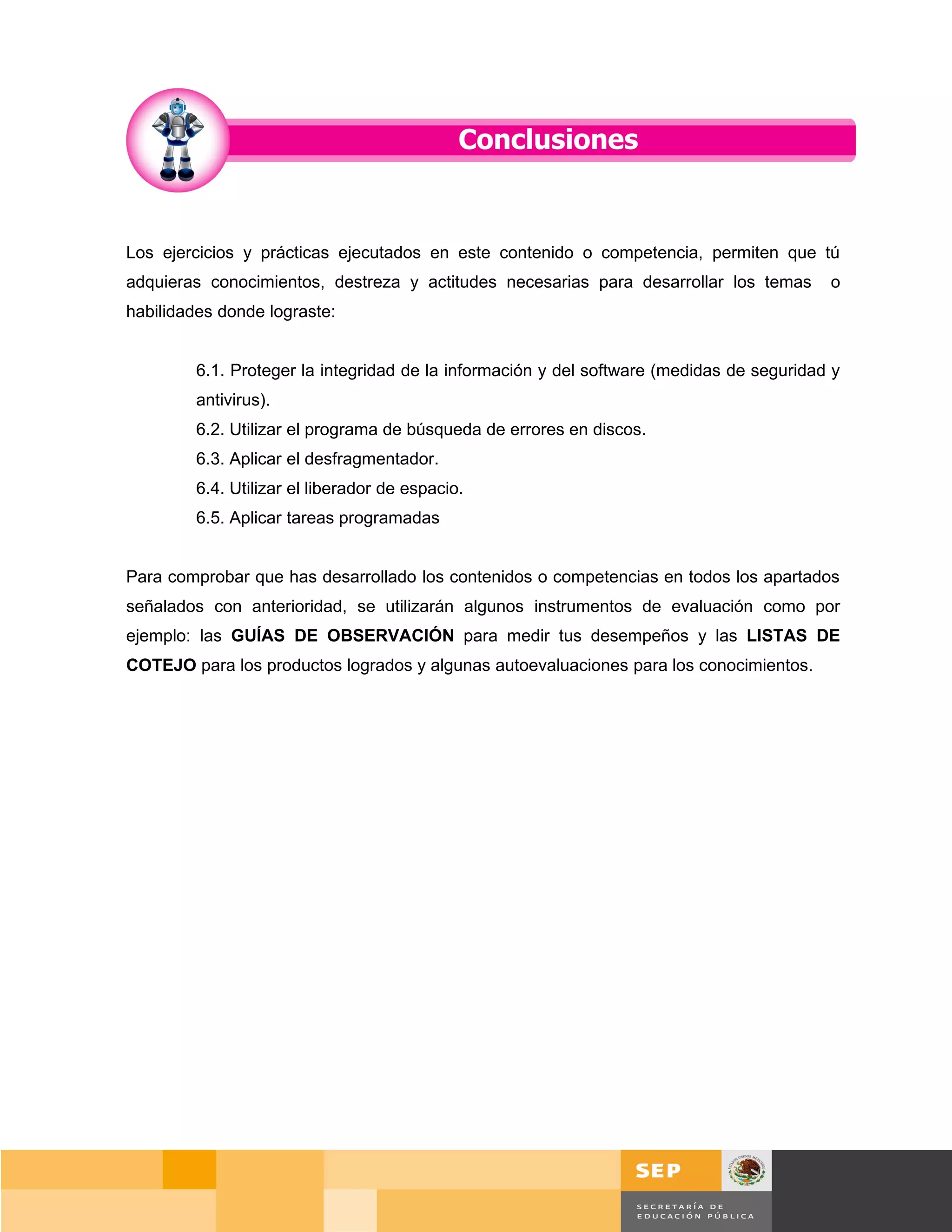 Los ejercicios y prácticas ejecutados en este contenido o competencia, permiten que tú
adquieras conocimientos, destreza y actitudes necesarias para desarrollar los temas        o
habilidades donde lograste:


         6.1. Proteger la integridad de la información y del software (medidas de seguridad y
         antivirus).
         6.2. Utilizar el programa de búsqueda de errores en discos.
         6.3. Aplicar el desfragmentador.
         6.4. Utilizar el liberador de espacio.
         6.5. Aplicar tareas programadas


Para comprobar que has desarrollado los contenidos o competencias en todos los apartados
señalados con anterioridad, se utilizarán algunos instrumentos de evaluación como por
ejemplo: las GUÍAS DE OBSERVACIÓN para medir tus desempeños y las LISTAS DE
COTEJO para los productos logrados y algunas autoevaluaciones para los conocimientos.




                                                                                       Página 108 de 159
                                                                                   Página de
 