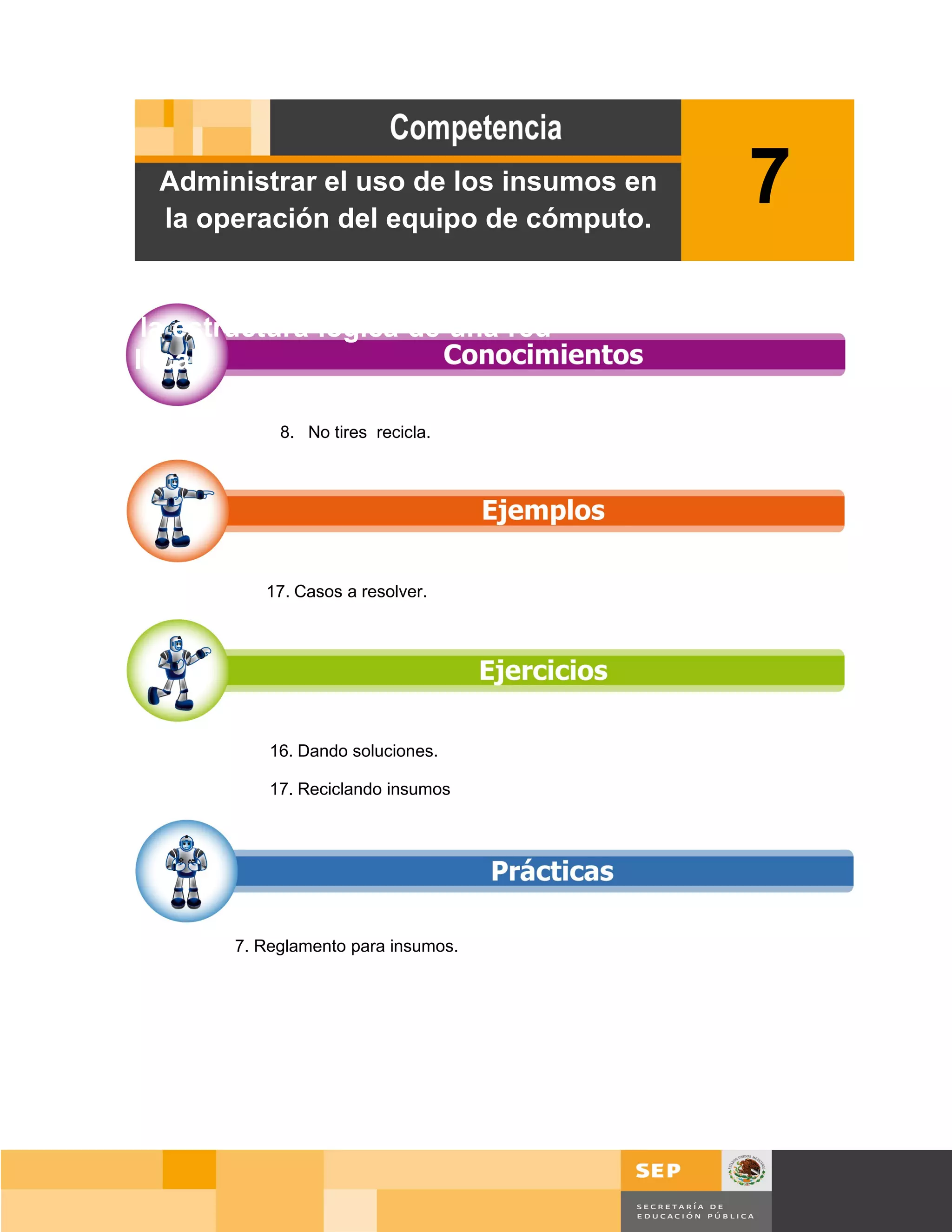 Administrar el uso de los insumos en
         la operación del equipo de cómputo.
                                                7
Diseñar la estructura lógica de una red
de área local.

                    8. No tires recicla.




                  17. Casos a resolver.




                   16. Dando soluciones.

                   17. Reciclando insumos




               7. Reglamento para insumos.




                                                    Página 109 de 159
                                                Página de
 