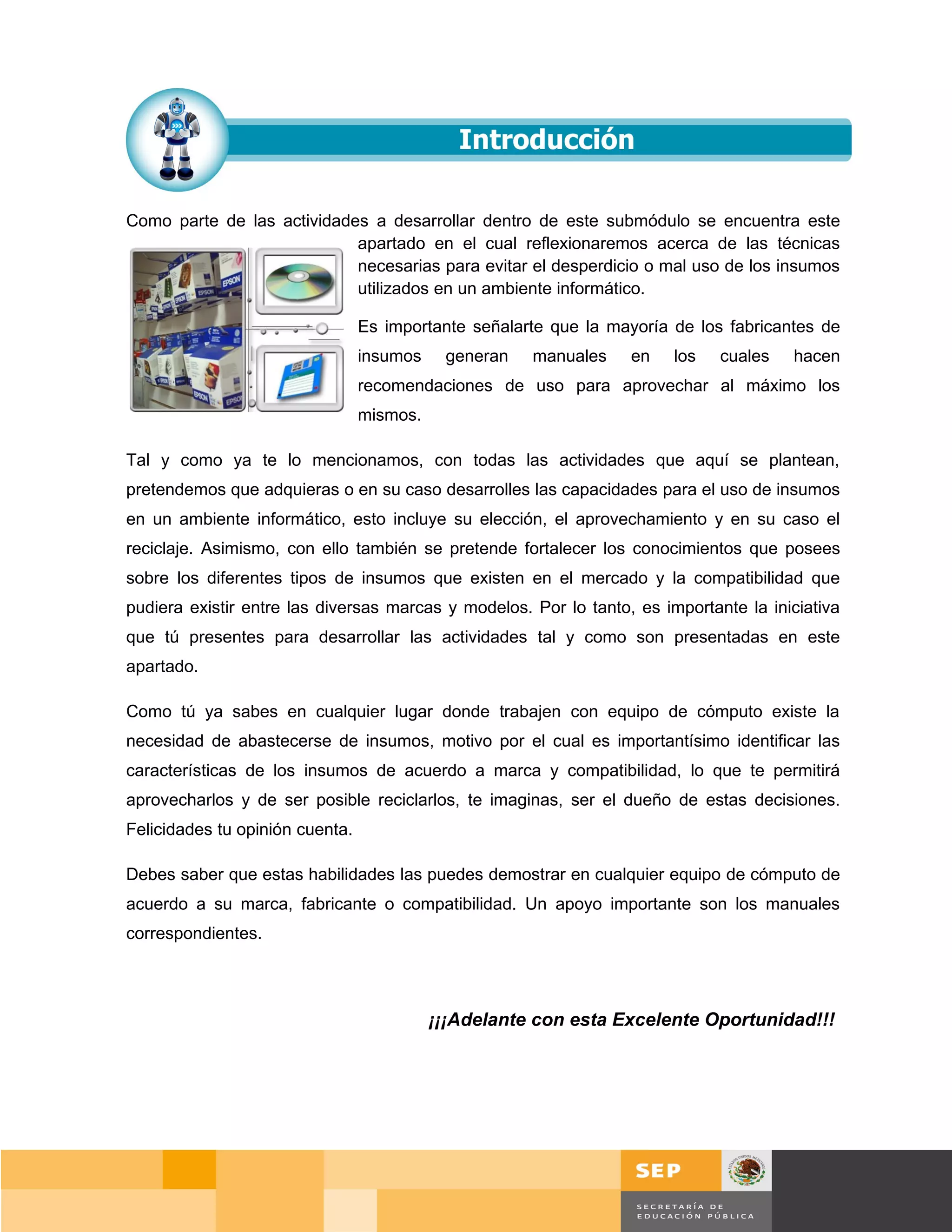 Como parte de las actividades a desarrollar dentro de este submódulo se encuentra este
                            apartado en el cual reflexionaremos acerca de las técnicas
                            necesarias para evitar el desperdicio o mal uso de los insumos
                            utilizados en un ambiente informático.

                                 Es importante señalarte que la mayoría de los fabricantes de
                                 insumos    generan   manuales    en    los   cuales   hacen
                                 recomendaciones de uso para aprovechar al máximo los
                                 mismos.

Tal y como ya te lo mencionamos, con todas las actividades que aquí se plantean,
pretendemos que adquieras o en su caso desarrolles las capacidades para el uso de insumos
en un ambiente informático, esto incluye su elección, el aprovechamiento y en su caso el
reciclaje. Asimismo, con ello también se pretende fortalecer los conocimientos que posees
sobre los diferentes tipos de insumos que existen en el mercado y la compatibilidad que
pudiera existir entre las diversas marcas y modelos. Por lo tanto, es importante la iniciativa
que tú presentes para desarrollar las actividades tal y como son presentadas en este
apartado.

Como tú ya sabes en cualquier lugar donde trabajen con equipo de cómputo existe la
necesidad de abastecerse de insumos, motivo por el cual es importantísimo identificar las
características de los insumos de acuerdo a marca y compatibilidad, lo que te permitirá
aprovecharlos y de ser posible reciclarlos, te imaginas, ser el dueño de estas decisiones.
Felicidades tu opinión cuenta.

Debes saber que estas habilidades las puedes demostrar en cualquier equipo de cómputo de
acuerdo a su marca, fabricante o compatibilidad. Un apoyo importante son los manuales
correspondientes.




                                           ¡¡¡Adelante con esta Excelente Oportunidad!!!




                                                                                        Página 110 de 159
                                                                                    Página de
 