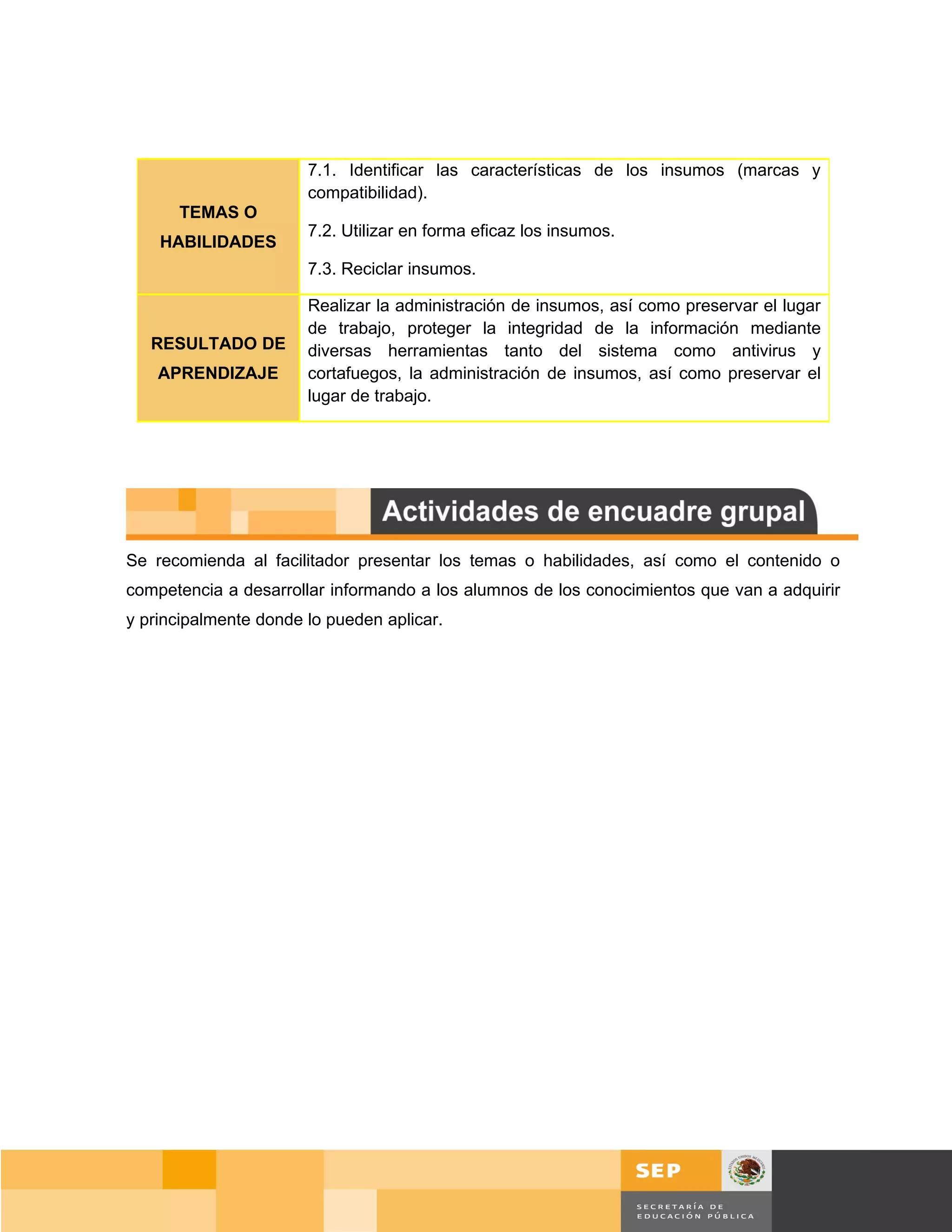 7.1. Identificar las características de los insumos (marcas y
                       compatibilidad).
      TEMAS O
                       7.2. Utilizar en forma eficaz los insumos.
    HABILIDADES
                       7.3. Reciclar insumos.

                       Realizar la administración de insumos, así como preservar el lugar
                       de trabajo, proteger la integridad de la información mediante
   RESULTADO DE        diversas herramientas tanto del sistema como antivirus y
    APRENDIZAJE        cortafuegos, la administración de insumos, así como preservar el
                       lugar de trabajo.




Se recomienda al facilitador presentar los temas o habilidades, así como el contenido o
competencia a desarrollar informando a los alumnos de los conocimientos que van a adquirir
y principalmente donde lo pueden aplicar.




                                                                                      Página 111 de 159
                                                                                  Página de
 
