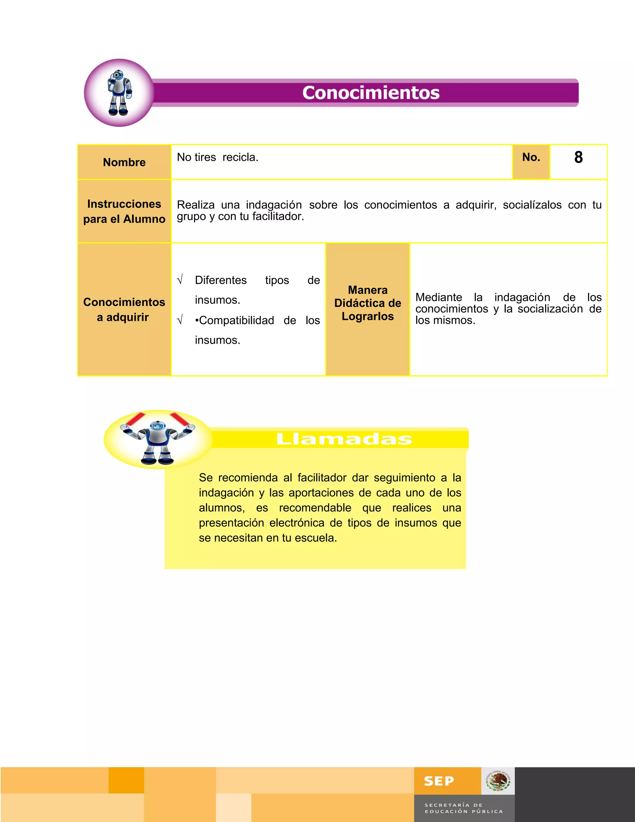 Nombre       No tires recicla.                                                   No.       8

 Instrucciones Realiza una indagación sobre los conocimientos a adquirir, socialízalos con tu
para el Alumno grupo y con tu facilitador.




                √   Diferentes      tipos   de
                                                   Manera
Conocimientos       insumos.                                    Mediante la indagación de los
                                                 Didáctica de   conocimientos y la socialización de
  a adquirir  √     •Compatibilidad de los        Lograrlos     los mismos.
                    insumos.




                    Se recomienda al facilitador dar seguimiento a la
                    indagación y las aportaciones de cada uno de los
                    alumnos, es recomendable que realices una
                    presentación electrónica de tipos de insumos que
                    se necesitan en tu escuela.




                                                                                      Página 112 de 159
                                                                                  Página de
 